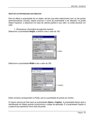 DELPHI - BÁSICO
Página: 12
ADAPTAR AS PROPRIEDADES DOS OBJETOS
Para se alterar a propriedade de um objeto, ele tem que estar selecionado (com os oito pontos
dimensionadores visíveis), depois procurar o nome da propriedade a ser alterada, na janela
Object Inspector, e selecionar (no caso de valores padrão) o seu valor, ou então escrever um
valor.
1 - Dimensione o formulário da seguinte maneira:
Selecionar a propriedade Height, e atribuir a ela o valor de 150.
Selecionar a propriedade Width e dar o valor de 180.
Estes números correspondem a Pixels, que é a quantidade de pontos do monitor .
O mesmo deverá ser feito para as propriedades Name e Caption. A propriedade Name será a
identificação do Objeto quando construirmos o código da aplicação. E a propriedade Caption é
a palavra que aparecerá como título da janela.
 