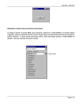DELPHI - BÁSICO
Página: 14
ESCREVER O CÓDIGO PARA OS EVENTOS ASSOCIADOS.
O código é escrito na janela Unit, para acessá-la, selecione o botão Iniciar e na janela Object
Inspector, chame a divisória Events e dê um duplo clique na parte direita da linha que contém o
evento OnClick - a rotina escrita para este evento, será executada quando o botão Iniciar for
clicado. Isto traz a janela Unit para a frente.
 