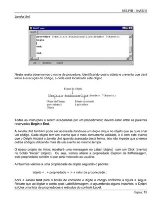 DELPHI - BÁSICO
Página: 15
Janela Unit
Nesta janela observamos o nome da procedure, identificando qual o objeto e o evento que dará
início à execução do código, e onde está localizado este objeto.
Todas as instruções a serem executadas por um procedimento devem estar entre as palavras
reservadas Begin e End.
A Janela Unit também pode ser acessada dando-se um duplo clique no objeto que se quer criar
um código. Cada objeto tem um evento que é mais comumente utilizado, e é com este evento
que o Delphi iniciará a Janela Unit quando acessada desta forma, isto não impede que criemos
outros códigos utilizando mais de um evento ao mesmo tempo.
O nosso projeto de Início, mostrará uma mensagem no Label (objeto) com um Click (evento)
no Botão “Iniciar” (objeto). Ou seja, iremos alterar a propriedade Caption de lblMensagem,
esta propriedade contém o que será mostrado ao usuário.
Atribuímos valores a uma propriedade de objeto seguindo o padrão:
objeto + . + propriedade + := + valor da propriedade ;
Abra a Janela Unit para o botão de comando e digite o código conforme a figura a seguir.
Repare que ao digitar o ponto após LabelMensagem, e aguardando alguns instantes, o Delphi
exibirá uma lista de propriedades e métodos do controle Label.
 