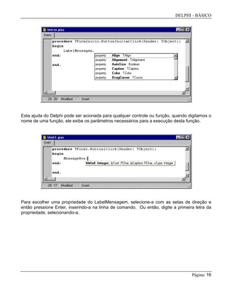 DELPHI - BÁSICO
Página: 16
Esta ajuda do Delphi pode ser acionada para qualquer controle ou função, quando digitamos o
nome de uma função, ele exibe os parâmetros necessários para a execução desta função.
Para escolher uma propriedade do LabelMensagem, selecione-a com as setas de direção e
então pressione Enter, inserindo-a na linha de comando. Ou então, digite a primeira letra da
propriedade, selecionando-a.
 