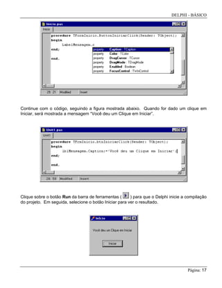 DELPHI - BÁSICO
Página: 17
Continue com o código, seguindo a figura mostrada abaixo. Quando for dado um clique em
Iniciar, será mostrada a mensagem “Você deu um Clique em Iniciar”.
Clique sobre o botão Run da barra de ferramentas ( ) para que o Delphi inicie a compilação
do projeto. Em seguida, selecione o botão Iniciar para ver o resultado.
 