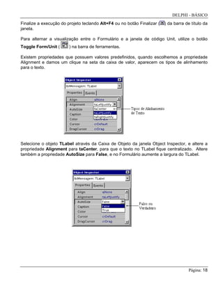 DELPHI - BÁSICO
Página: 18
Finalize a execução do projeto teclando Alt+F4 ou no botão Finalizar ( ) da barra de título da
janela.
Para alternar a visualização entre o Formulário e a janela de código Unit, utilize o botão
Toggle Form/Unit ( ) na barra de ferramentas.
Existem propriedades que possuem valores predefinidos, quando escolhemos a propriedade
Alignment e damos um clique na seta da caixa de valor, aparecem os tipos de alinhamento
para o texto.
Selecione o objeto TLabel através da Caixa de Objeto da janela Object Inspector, e altere a
propriedade Alignment para taCenter, para que o texto no TLabel fique centralizado. Altere
também a propriedade AutoSize para False, e no Formulário aumente a largura do TLabel.
 