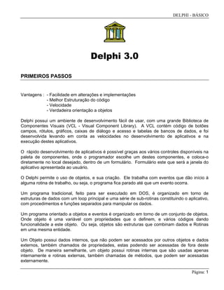 DELPHI - BÁSICO
Página: 1
Delphi 3.0
PRIMEIROS PASSOS
Vantagens : - Facilidade em alterações e implementações
- Melhor Estruturação do código
- Velocidade
- Verdadeira orientação a objetos
Delphi possui um ambiente de desenvolvimento fácil de usar, com uma grande Biblioteca de
Componentes Visuais (VCL - Visual Component Library). A VCL contém código de botões
campos, rótulos, gráficos, caixas de diálogo e acesso e tabelas de bancos de dados, e foi
desenvolvida levando em conta as velocidades no desenvolvimento de aplicativos e na
execução destes aplicativos.
O rápido desenvolvimento de aplicativos é possível graças aos vários controles disponíveis na
paleta de componentes, onde o programador escolhe um destes componentes, e coloca-o
diretamente no local desejado, dentro de um formulário. Formulário este que será a janela do
aplicativo apresentada ao usuário.
O Delphi permite o uso de objetos, e sua criação. Ele trabalha com eventos que dão início à
alguma rotina de trabalho, ou seja, o programa fica parado até que um evento ocorra.
Um programa tradicional, feito para ser executado em DOS, é organizado em torno de
estruturas de dados com um loop principal e uma série de sub-rotinas constituindo o aplicativo,
com procedimentos e funções separados para manipular os dados.
Um programa orientado a objetos e eventos é organizado em torno de um conjunto de objetos.
Onde objeto é uma variável com propriedades que o definem, e vários códigos dando
funcionalidade a este objeto. Ou seja, objetos são estruturas que combinam dados e Rotinas
em uma mesma entidade.
Um Objeto possui dados internos, que não podem ser acessados por outros objetos e dados
externos, também chamados de propriedades, estas podendo ser acessadas de fora deste
objeto. De maneira semelhante, um objeto possui rotinas internas que são usadas apenas
internamente e rotinas externas, também chamadas de métodos, que podem ser acessadas
externamente.
 