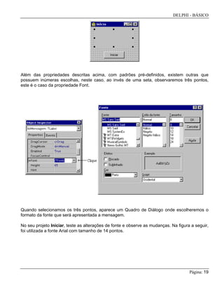 DELPHI - BÁSICO
Página: 19
Além das propriedades descritas acima, com padrões pré-definidos, existem outras que
possuem inúmeras escolhas, neste caso, ao invés de uma seta, observaremos três pontos,
este é o caso da propriedade Font.
Quando selecionamos os três pontos, aparece um Quadro de Diálogo onde escolheremos o
formato da fonte que será apresentada a mensagem.
No seu projeto Iniciar, teste as alterações de fonte e observe as mudanças. Na figura a seguir,
foi utilizada a fonte Arial com tamanho de 14 pontos.
 