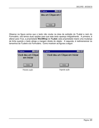 DELPHI - BÁSICO
Página: 20
Observe na figura acima que o texto não coube na área de exibição do TLabel e nem do
Formulário, nós temos duas opções para que este texto apareça integralmente. A primeira, é
alterar para True, a propriedade WordWrap do TLabel, esta propriedade insere uma mudança
de linha quando o texto atinge a margem direita do objeto. A segunda, é redimensionar os
tamanhos da TLabel e do Formulário. Como mostram as figuras a seguir.
 