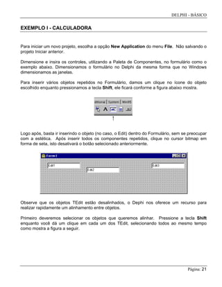 DELPHI - BÁSICO
Página: 21
EXEMPLO I - CALCULADORA
Para iniciar um novo projeto, escolha a opção New Application do menu File. Não salvando o
projeto Iniciar anterior.
Dimensione e insira os controles, utilizando a Paleta de Componentes, no formulário como o
exemplo abaixo. Dimensionamos o formulário no Delphi da mesma forma que no Windows
dimensionamos as janelas.
Para inserir vários objetos repetidos no Formulário, damos um clique no ícone do objeto
escolhido enquanto pressionamos a tecla Shift, ele ficará conforme a figura abaixo mostra.
Logo após, basta ir inserindo o objeto (no caso, o Edit) dentro do Formulário, sem se preocupar
com a estética. Após inserir todos os componentes repetidos, clique no cursor bitmap em
forma de seta, isto desativará o botão selecionado anteriormente.
Observe que os objetos TEdit estão desalinhados, o Dephi nos oferece um recurso para
realizar rapidamente um alinhamento entre objetos.
Primeiro deveremos selecionar os objetos que queremos alinhar. Pressione a tecla Shift
enquanto você dá um clique em cada um dos TEdit, selecionando todos ao mesmo tempo
como mostra a figura a seguir.
 