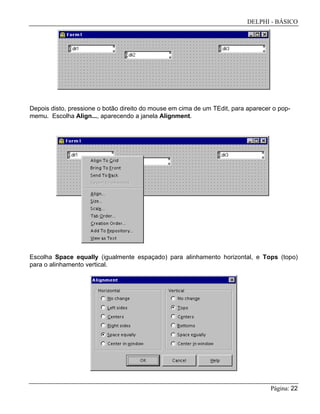 DELPHI - BÁSICO
Página: 22
Depois disto, pressione o botão direito do mouse em cima de um TEdit, para aparecer o pop-
memu. Escolha Align..., aparecendo a janela Alignment.
Escolha Space equally (igualmente espaçado) para alinhamento horizontal, e Tops (topo)
para o alinhamento vertical.
 
