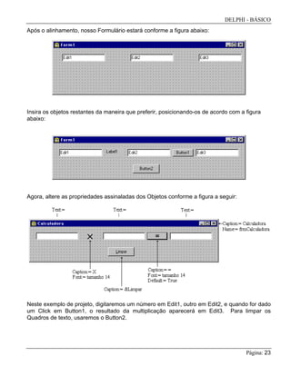 DELPHI - BÁSICO
Página: 23
Após o alinhamento, nosso Formulário estará conforme a figura abaixo:
Insira os objetos restantes da maneira que preferir, posicionando-os de acordo com a figura
abaixo:
Agora, altere as propriedades assinaladas dos Objetos conforme a figura a seguir:
Neste exemplo de projeto, digitaremos um número em Edit1, outro em Edit2, e quando for dado
um Click em Button1, o resultado da multiplicação aparecerá em Edit3. Para limpar os
Quadros de texto, usaremos o Button2.
 