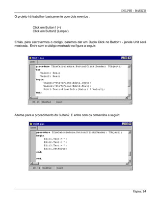 DELPHI - BÁSICO
Página: 24
O projeto irá trabalhar basicamente com dois eventos :
Click em Button1 (=)
Click em Button2 (Limpar)
Então, para escrevermos o código, daremos dar um Duplo Click no Button1 - janela Unit será
mostrada. Entre com o código mostrado na figura a seguir:
Alterne para o procedimento do Button2. E entre com os comandos a seguir:
 
