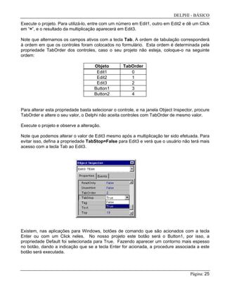 DELPHI - BÁSICO
Página: 25
Execute o projeto. Para utilizá-lo, entre com um número em Edit1, outro em Edit2 e dê um Click
em “=”, e o resultado da multiplicação aparecerá em Edit3.
Note que alternamos os campos ativos com a tecla Tab. A ordem de tabulação corresponderá
à ordem em que os controles foram colocados no formulário. Esta ordem é determinada pela
propriedade TabOrder dos controles, caso o seu projeto não esteja, coloque-o na seguinte
ordem:
Para alterar esta propriedade basta selecionar o controle, e na janela Object Inspector, procure
TabOrder e altere o seu valor, o Delphi não aceita controles com TabOrder de mesmo valor.
Execute o projeto e observe a alteração.
Note que podemos alterar o valor de Edit3 mesmo após a multiplicação ter sido efetuada. Para
evitar isso, defina a propriedade TabStop=False para Edit3 e verá que o usuário não terá mais
acesso com a tecla Tab ao Edit3.
Existem, nas aplicações para Windows, botões de comando que são acionados com a tecla
Enter ou com um Click neles. No nosso projeto este botão será o Button1, por isso, a
propriedade Default foi selecionada para True. Fazendo aparecer um contorno mais espesso
no botão, dando a indicação que se a tecla Enter for acionada, a procedure associada a este
botão será executada.
Objeto TabOrder
Edit1 0
Edit2 1
Edit3 2
Button1 3
Button2 4
 