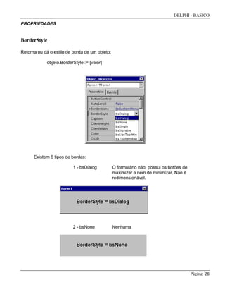 DELPHI - BÁSICO
Página: 26
PROPRIEDADES
BorderStyle
Retorna ou dá o estilo de borda de um objeto;
objeto.BorderStyle := [valor]
Existem 6 tipos de bordas:
1 - bsDialog O formulário não possui os botões de
maximizar e nem de minimizar. Não é
redimensionável.
2 - bsNone Nenhuma
 