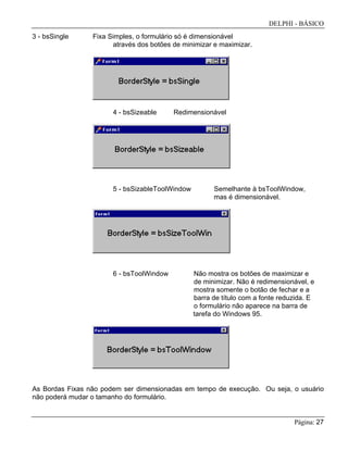 DELPHI - BÁSICO
Página: 27
3 - bsSingle Fixa Simples, o formulário só é dimensionável
através dos botões de minimizar e maximizar.
4 - bsSizeable Redimensionável
5 - bsSizableToolWindow Semelhante à bsToolWindow,
mas é dimensionável.
6 - bsToolWindow Não mostra os botões de maximizar e
de minimizar. Não é redimensionável, e
mostra somente o botão de fechar e a
barra de título com a fonte reduzida. E
o formulário não aparece na barra de
tarefa do Windows 95.
As Bordas Fixas não podem ser dimensionadas em tempo de execução. Ou seja, o usuário
não poderá mudar o tamanho do formulário.
 