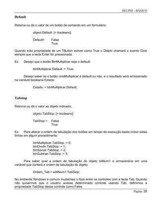 DELPHI - BÁSICO
Página: 28
Default
Retorna ou dá o valor de um botão de comando em um formulário;
object.Default :[= booleano]
Default= False
True
Quando esta propriedade de um TButton estiver como True o Delphi chamará o evento Click
sempre que a tecla Enter for pressionada.
Ex: Desejo que o botão BtnMultiplicar seja o default:
btnMultiplicar.Default := True;
Desejo saber se o botão cmdMultiplicar é default ou não, e o resultado será armazenado
na variável booleana Estado:
Estado := btnMultiplicar.Default;
Tabstop
Retorna ou dá o valor ao objeto indicado;
objeto.TabStop: [= booleano]
TabStop = False
True
Ex: Para alterar a ordem de tabulação dos botões em tempo de execução basta incluir estas
linhas em algum procedimento:
btnMultiplicar.TabStop := 0;
btnDividir.TabStop := 1;
btnSomar.TabStop := 2;
btnSubtrair.TabStop := 3;
Para saber qual a ordem de tabulação do objeto txtNum1 e armazená-la em uma
variável que conterá a ordem de tabulação do objeto:
Ordem_Tab:= editNum1.TabStop;
No ambiente Windows é comum mudarmos o foco entre os controles com a tecla Tab. Quando
não quisermos que o usuário acesse determinado controle usando Tab, definimos a
propriedade TabStop desse controle como False.
 