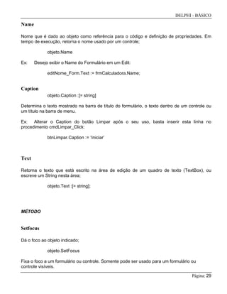 DELPHI - BÁSICO
Página: 29
Name
Nome que é dado ao objeto como referência para o código e definição de propriedades. Em
tempo de execução, retorna o nome usado por um controle;
objeto.Name
Ex: Desejo exibir o Name do Formulário em um Edit:
editNome_Form.Text := frmCalculadora.Name;
Caption
objeto.Caption :[= string]
Determina o texto mostrado na barra de título do formulário, o texto dentro de um controle ou
um título na barra de menu.
Ex: Alterar o Caption do botão Limpar após o seu uso, basta inserir esta linha no
procedimento cmdLimpar_Click:
btnLimpar.Caption := ‘Iniciar’
Text
Retorna o texto que está escrito na área de edição de um quadro de texto (TextBox), ou
escreve um String nesta área;
objeto.Text :[= string];
MÉTODO
Setfocus
Dá o foco ao objeto indicado;
objeto.SetFocus
Fixa o foco a um formulário ou controle. Somente pode ser usado para um formulário ou
controle visíveis.
 