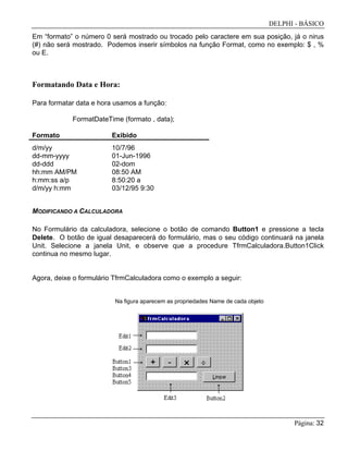 DELPHI - BÁSICO
Página: 32
Em “formato” o número 0 será mostrado ou trocado pelo caractere em sua posição, já o nirus
(#) não será mostrado. Podemos inserir símbolos na função Format, como no exemplo: $ , %
ou E.
Formatando Data e Hora:
Para formatar data e hora usamos a função:
FormatDateTime (formato , data);
Formato Exibido
d/m/yy 10/7/96
dd-mm-yyyy 01-Jun-1996
dd-ddd 02-dom
hh:mm AM/PM 08:50 AM
h:mm:ss a/p 8:50:20 a
d/m/yy h:mm 03/12/95 9:30
MODIFICANDO A CALCULADORA
No Formulário da calculadora, selecione o botão de comando Button1 e pressione a tecla
Delete. O botão de igual desaparecerá do formulário, mas o seu código continuará na janela
Unit. Selecione a janela Unit, e observe que a procedure TfrmCalculadora.Button1Click
continua no mesmo lugar.
Agora, deixe o formulário TfrmCalculadora como o exemplo a seguir:
Na figura aparecem as propriedades Name de cada objeto
 