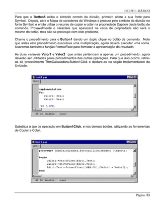 DELPHI - BÁSICO
Página: 33
Para que o Button5 exiba o símbolo correto da divisão, primeiro altere a sua fonte para
Symbol. Depois, abra o Mapa de caracteres do Windows e procure pelo símbolo da divisão na
fonte Symbol, e então utilize o recurso de copiar e colar na propriedade Caption deste botão de
comando. Provavelmente o caractere que aparecerá na caixa de propriedade não será o
mesmo do botão, mas não se preocupe com este problema.
Chame o procedimento para o Button1 dando um duplo clique no botão de comando. Note
que antes este procedimento executava uma multiplicação, agora deverá executar uma soma.
Usaremos também a função FormatFloat para formatar a apresentação do resultado.
As duas variáveis Valor1 e Valor2 que antes pertenciam a apenas um procedimento, agora
deverão ser utilizadas pelos procedimentos das outras operações. Para que isso ocorra, retire-
as do procedimento TfrmCalculadora.Button1Click e declare-as na seção Implementation da
Unidade.
Substitua o tipo de operação em Button1Click, e nos demais botões, utilizando as ferramentas
de Copiar e Colar.
 