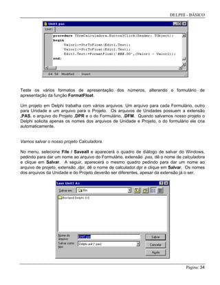 DELPHI - BÁSICO
Página: 34
Teste os vários formatos de apresentação dos números, alterando o formulário de
apresentação da função FormatFloat.
Um projeto em Delphi trabalha com vários arquivos. Um arquivo para cada Formulário, outro
para Unidade e um arquivo para o Projeto. Os arquivos de Unidades possuem a extensão
.PAS, o arquivo do Projeto .DPR e o do Formulário, .DFM. Quando salvamos nosso projeto o
Delphi solicita apenas os nomes dos arquivos de Unidade e Projeto, o do formulário ele cria
automaticamente.
Vamos salvar o nosso projeto Calculadora.
No menu, selecione File / Saveall e aparecerá o quadro de diálogo de salvar do Windows,
pedindo para dar um nome ao arquivo do Formulário, extensão .pas, dê o nome de calculadora
e clique em Salvar. A seguir, aparecerá o mesmo quadro pedindo para dar um nome ao
arquivo de projeto, extensão .dpr, dê o nome de calculador.dpr e clique em Salvar. Os nomes
dos arquivos da Unidade e do Projeto deverão ser diferentes, apesar da extensão já o ser.
 