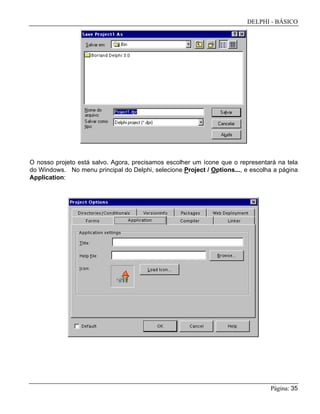 DELPHI - BÁSICO
Página: 35
O nosso projeto está salvo. Agora, precisamos escolher um ícone que o representará na tela
do Windows. No menu principal do Delphi, selecione Project / Options..., e escolha a página
Application:
 