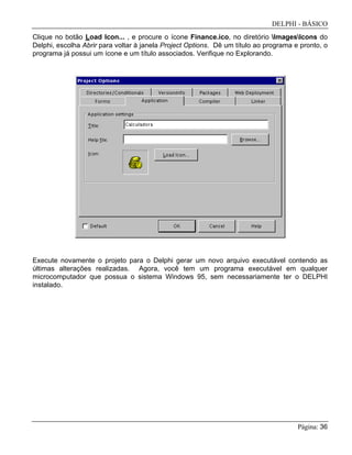 DELPHI - BÁSICO
Página: 36
Clique no botão Load Icon... , e procure o ícone Finance.ico, no diretório ImagesIcons do
Delphi, escolha Abrir para voltar à janela Project Options. Dê um título ao programa e pronto, o
programa já possui um ícone e um título associados. Verifique no Explorando.
Execute novamente o projeto para o Delphi gerar um novo arquivo executável contendo as
últimas alterações realizadas. Agora, você tem um programa executável em qualquer
microcomputador que possua o sistema Windows 95, sem necessariamente ter o DELPHI
instalado.
 