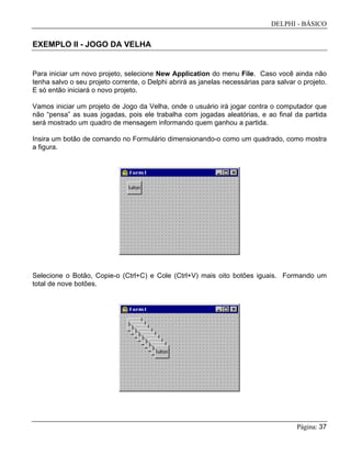 DELPHI - BÁSICO
Página: 37
EXEMPLO II - JOGO DA VELHA
Para iniciar um novo projeto, selecione New Application do menu File. Caso você ainda não
tenha salvo o seu projeto corrente, o Delphi abrirá as janelas necessárias para salvar o projeto.
E só então iniciará o novo projeto.
Vamos iniciar um projeto de Jogo da Velha, onde o usuário irá jogar contra o computador que
não “pensa” as suas jogadas, pois ele trabalha com jogadas aleatórias, e ao final da partida
será mostrado um quadro de mensagem informando quem ganhou a partida.
Insira um botão de comando no Formulário dimensionando-o como um quadrado, como mostra
a figura.
Selecione o Botão, Copie-o (Ctrl+C) e Cole (Ctrl+V) mais oito botões iguais. Formando um
total de nove botões.
 