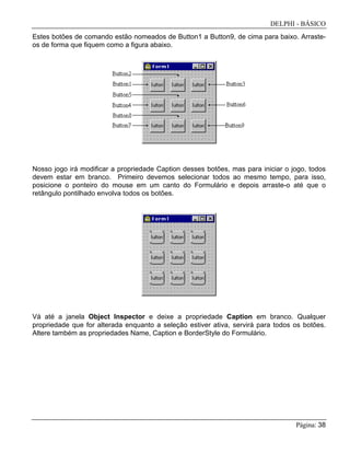 DELPHI - BÁSICO
Página: 38
Estes botões de comando estão nomeados de Button1 a Button9, de cima para baixo. Arraste-
os de forma que fiquem como a figura abaixo.
Nosso jogo irá modificar a propriedade Caption desses botões, mas para iniciar o jogo, todos
devem estar em branco. Primeiro devemos selecionar todos ao mesmo tempo, para isso,
posicione o ponteiro do mouse em um canto do Formulário e depois arraste-o até que o
retângulo pontilhado envolva todos os botões.
Vá até a janela Object Inspector e deixe a propriedade Caption em branco. Qualquer
propriedade que for alterada enquanto a seleção estiver ativa, servirá para todos os botões.
Altere também as propriedades Name, Caption e BorderStyle do Formulário.
 
