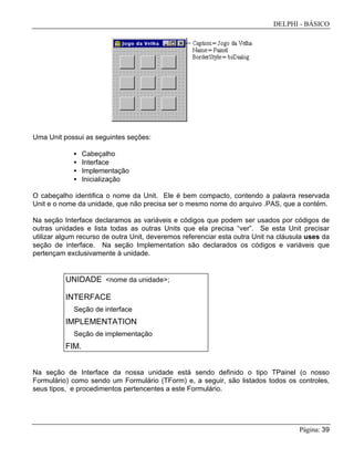 DELPHI - BÁSICO
Página: 39
Uma Unit possui as seguintes seções:
• Cabeçalho
• Interface
• Implementação
• Inicialização
O cabeçalho identifica o nome da Unit. Ele é bem compacto, contendo a palavra reservada
Unit e o nome da unidade, que não precisa ser o mesmo nome do arquivo .PAS, que a contém.
Na seção Interface declaramos as variáveis e códigos que podem ser usados por códigos de
outras unidades e lista todas as outras Units que ela precisa “ver”. Se esta Unit precisar
utilizar algum recurso de outra Unit, deveremos referenciar esta outra Unit na cláusula uses da
seção de interface. Na seção Implementation são declarados os códigos e variáveis que
pertençam exclusivamente à unidade.
UNIDADE <nome da unidade>;
INTERFACE
Seção de interface
IMPLEMENTATION
Seção de implementação
FIM.
Na seção de Interface da nossa unidade está sendo definido o tipo TPainel (o nosso
Formulário) como sendo um Formulário (TForm) e, a seguir, são listados todos os controles,
seus tipos, e procedimentos pertencentes a este Formulário.
 