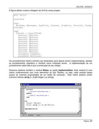 DELPHI - BÁSICO
Página: 40
A figura abaixo mostra a listagem da Unit do nosso projeto:
unit Unit1;
interface
uses
Windows, Messages, SysUtils, Classes, Graphics, Controls, Forms,
Dialogs;
type
TPainel = class(TForm)
Button1: TButton;
Button2: TButton;
Button3: TButton;
Button4: TButton;
Button5: TButton;
Button6: TButton;
Button7: TButton;
Button8: TButton;
Button9: TButton;
procedure JogoNovo;
procedure Verificar;
Os procedimentos devem primeiro ser declarados para depois serem implementados, declare
os procedimentos JogoNovo e Verificar como mostrado acima. A implementação de um
procedimento nada mais é que a construção do seu código.
Devemos declarar também a variável Botao na seção Implementation. Esta variável é uma
matriz unidimensional com nove elementos do tipo TButton, ou seja, cada variável dessa
possui as mesmas propriedades de um botão de comando. Esta matriz poderia conter
números inteiros (array [1..9] of Integer;) ou strings.
 