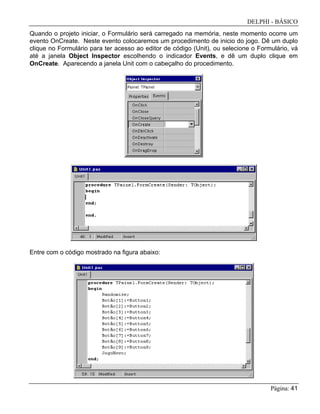 DELPHI - BÁSICO
Página: 41
Quando o projeto iniciar, o Formulário será carregado na memória, neste momento ocorre um
evento OnCreate. Neste evento colocaremos um procedimento de inicio do jogo. Dê um duplo
clique no Formulário para ter acesso ao editor de código (Unit), ou selecione o Formulário, vá
até a janela Object Inspector escolhendo o indicador Events, e dê um duplo clique em
OnCreate. Aparecendo a janela Unit com o cabeçalho do procedimento.
Entre com o código mostrado na figura abaixo:
 