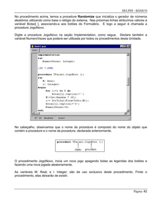 DELPHI - BÁSICO
Página: 42
No procedimento acima, temos a procedure Randomize que inicializa o gerador de números
aleatórios utilizando como base o relógio do sistema. Nas próximas linhas atribuímos valores à
variável Botao[ ], associando-a aos botões do Formulário. E logo a seguir é chamada a
procedure JogoNovo.
Digite a procedure JogoNovo na seção Implementation, como segue. Declare também a
variável NumeroVezes que poderá ser utilizada por todos os procedimentos desta Unidade.
No cabeçalho, observamos que o nome da procedure é composto do nome do objeto que
contém a procedure e o nome da procedure, declarada anteriormente.
O procedimento JogoNovo, inicia um novo jogo apagando todas as legendas dos botões e
fazendo uma nova jogada aleatoriamente.
As variáveis M: Real; e i: Integer; são de uso exclusivo deste procedimento. Findo o
procedimento, elas deixarão de existir.
 