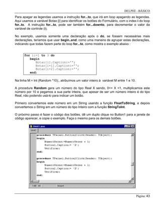 DELPHI - BÁSICO
Página: 43
Para apagar as legendas usamos a instrução for...to, que irá em loop apagando as legendas.
Aqui usamos a variável Botao [i] para identificar os botões do Formulário, com o index i do loop
for..to. A instrução for...to, pode ser também for...downto, para decrementar o valor da
variável de controle (i).
No exemplo, usamos somente uma declaração após o do, se fossem necessárias mais
declarações, teríamos que usar begin..end; como uma maneira de agrupar estas declarações,
indicando que todas fazem parte do loop for...to, como mostra o exemplo abaixo :
for i:=1 to 3 do
begin
Botao[i].Caption:='';
Botao[i+1].Caption:='';
Botao[i+2].Caption:='';
end;
Na linha M:= Int (Random *10);, atribuímos um valor inteiro à variável M entre 1 e 10.
A procedure Random gera um número do tipo Real X sendo, 0<= X <1, multiplicamos este
número por 10 e pegamos a sua parte inteira, que apesar de ser um número inteiro é do tipo
Real, não podendo usá-lo para indicar um botão.
Primeiro convertemos este número em um String usando a função FloatToString, e depois
convertemos o String em um número do tipo Inteiro com a função StringToInt.
O próximo passo é fazer o código dos botões, dê um duplo clique no Button1 para a janela de
código aparecer, e copie o exemplo. Faça o mesmo para os demais botões.
 