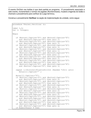 DELPHI - BÁSICO
Página: 44
O evento OnClick nos botões é que dará partida ao programa. O procedimento associado a
este evento, incrementará o número de jogadas (NumeroVezes), mudará a legenda do botão e
chamará o procedimento para verificar se o jogo terminou.
Construa o procedimento Verificar na seção de implementação da unidade, como segue:
procedure TPainel.Verificar ();
label 1,2;
var i: Integer;
Begin
if (Button1.Caption='X') and (Button2.Caption='X')
and (Button3.Caption='X') then goto 1;
if (Button4.Caption='X') and (Button5.Caption='X')
and (Button6.Caption='X') then goto 1;
if (Button7.Caption='X') and (Button8.Caption='X')
and (Button9.Caption='X') then goto 1;
if (Button1.Caption='X') and (Button4.Caption='X')
and (Button7.Caption='X') then goto 1;
if (Button2.Caption='X') and (Button5.Caption='X')
and (Button8.Caption='X') then goto 1;
if (Button3.Caption='X') and (Button6.Caption='X')
and (Button9.Caption='X') then goto 1;
if (Button1.Caption='X') and (Button5.Caption='X')
and (Button9.Caption='X') then goto 1;
if (Button3.Caption='X') and (Button5.Caption='X')
and (Button7.Caption='X') then goto 1;
repeat i:=StrtoInt(FloattoStr(Int (Random *10))) until
Botao[i].Caption='' ;
Botao[i].Caption:='0';
if (Button1.Caption='0') and (Button2.Caption='0')
and (Button3.Caption='0') then goto 2;
if (Button4.Caption='0') and (Button5.Caption='0')
and (Button6.Caption='0') then goto 2;
if (Button7.Caption='0') and (Button8.Caption='0')
and (Button9.Caption='0') then goto 2;
if (Button1.Caption='0') and (Button4.Caption='0')
and (Button7.Caption='0') then goto 2;
if (Button2.Caption='0') and (Button5.Caption='0')
and (Button8.Caption='0') then goto 2;
if (Button3.Caption='0') and (Button6.Caption='0')
and (Button9.Caption='0') then goto 2;
if (Button1.Caption='0') and (Button5.Caption='0')
and (Button9.Caption='0') then goto 2;
if (Button3.Caption='0') and (Button5.Caption='0')
and (Button7.Caption='0') then goto 2;
if NumeroVezes= 4 then
 