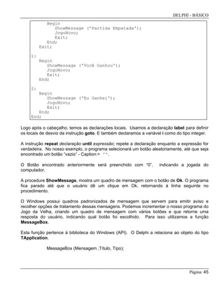 DELPHI - BÁSICO
Página: 45
Begin
ShowMessage ('Partida Empatada');
JogoNovo;
Exit;
End;
Exit;
1:
Begin
ShowMessage ('Você Ganhou');
JogoNovo;
Exit;
End;
2:
Begin
ShowMessage ('Eu Ganhei');
JogoNovo;
Exit;
End;
End;
Logo após o cabeçalho, temos as declarações locais. Usamos a declaração label para definir
os locais de desvio da instrução goto. E também declaramos a variável i como do tipo integer.
A instrução repeat declaração until expressão; repete a declaração enquanto a expressão for
verdadeira. No nosso exemplo, o programa selecionará um botão aleatoriamente, até que seja
encontrado um botão “vazio” - Caption:= ''.
O Botão encontrado anteriormente será preenchido com “0”, indicando a jogada do
computador.
A procedure ShowMessage, mostra um quadro de mensagem com o botão de Ok. O programa
fica parado até que o usuário dê um clique em Ok, retornando à linha seguinte no
procedimento.
O Windows possui quadros padronizados de mensagem que servem para emitir aviso e
recolher opções de tratamento dessas mensagens. Podemos incrementar o nosso programa do
Jogo da Velha, criando um quadro de mensagem com vários botões e que retorne uma
resposta do usuário, indicando qual botão foi escolhido. Para isso utilizamos a função
MessageBox.
Esta função pertence à biblioteca do Windows (API). O Delphi a relaciona ao objeto do tipo
TApplication.
MessageBox (Mensagem ,Título, Tipo);
 