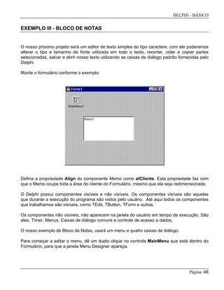 DELPHI - BÁSICO
Página: 48
EXEMPLO III - BLOCO DE NOTAS
O nosso próximo projeto será um editor de texto simples do tipo caractere, com ele poderemos
alterar o tipo e tamanho da fonte utilizada em todo o texto, recortar, colar e copiar partes
selecionadas, salvar e abrir nosso texto utilizando as caixas de diálogo padrão fornecidas pelo
Delphi.
Monte o formulário conforme o exemplo:
Defina a propriedade Align do componente Memo como alCliente. Esta propriedade faz com
que o Memo ocupe toda a área do cliente do Formulário, mesmo que ela seja redimensionada.
O Delphi possui componentes visíveis e não visíveis. Os componentes visíveis são aqueles
que durante a execução do programa são vistos pelo usuário. Até aqui todos os componentes
que trabalhamos são visíveis, como TEdit, TButton, TForm e outros.
Os componentes não visíveis, não aparecem na janela do usuário em tempo de execução. São
eles, Timer, Menus, Caixas de diálogo comuns e controle de acesso a dados.
O nosso exemplo de Bloco de Notas, usará um menu e quatro caixas de diálogo.
Para começar a editar o menu, dê um duplo clique no controle MainMenu que está dentro do
Formulário, para que a janela Menu Designer apareça.
 