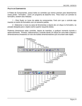 DELPHI - BÁSICO
Página: 4
PALETA DE COMPONENTES
A Paleta de Componentes, possui todos os controles que iremos precisar para desenharmos
nossa janela - formulário - como um programa de desenho livre. Para incluir um controle no
formulário, existem dois métodos:
1 - Click Duplo no ícone da paleta de componentes. Fará com que o controle seja
inserido no centro do formulário com um tamanho padrão.
2 - Selecionar o ícone na caixa de ferramentas e depois dar um clique no formulário, na
posição desejada para o objeto (canto superior esquerdo deste).
Podemos dimensionar estes controles, depois de inseridos, a qualquer momento durante o
desenvolvimento. Primeiro, selecionamos o controle dando um clique em cima dele e depois o
dimensionamos arrastando um dos oito botões dimensionadores que circundam este objeto.
 