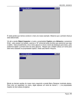 DELPHI - BÁSICO
Página: 49
É nesta janela que iremos construir o menu do nosso exemplo. Observe que o primeiro título já
está selecionado.
Vá até a janela Object Inspector e mude a propriedade Caption para &Arquivo e pressione
Enter - para acesso via teclado, usamos o “&” comercial antes da letra que queremos que seja
o atalho. Este procedimento, cria o menu Arquivo e move a barra de destaque para baixo, para
podermos digitar o primeiro item do menu Arquivo. Repare que o Delphi coloca um nome para
este menu baseado na propriedade Caption, neste caso Name:=Arquivo.
Monte as demais opções do nosso menu seguindo a janela Menu Designer mostrada abaixo.
Para criar um separador no menu, digite apenas um sinal de menos ( - ) na propriedade
Caption do item abaixo de Salvar.
 