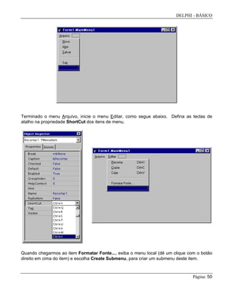 DELPHI - BÁSICO
Página: 50
Terminado o menu Arquivo, inicie o menu Editar, como segue abaixo. Defina as teclas de
atalho na propriedade ShortCut dos itens de menu.
Quando chegarmos ao item Formatar Fonte..., exiba o menu local (dê um clique com o botão
direito em cima do item) e escolha Create Submenu, para criar um submenu deste item.
 