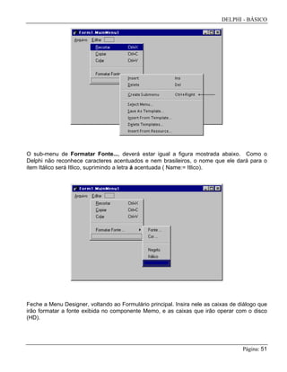 DELPHI - BÁSICO
Página: 51
O sub-menu de Formatar Fonte..., deverá estar igual a figura mostrada abaixo. Como o
Delphi não reconhece caracteres acentuados e nem brasileiros, o nome que ele dará para o
item Itálico será Itlico, suprimindo a letra á acentuada ( Name:= Itlico).
Feche a Menu Designer, voltando ao Formulário principal. Insira nele as caixas de diálogo que
irão formatar a fonte exibida no componente Memo, e as caixas que irão operar com o disco
(HD).
 
