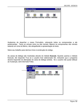 DELPHI - BÁSICO
Página: 52
Acabamos de desenhar o nosso Formulário, colocando todos os componentes a ele
pertencentes. Tanto os visíveis como os não visíveis. Mesmo os componentes não visíveis
estando em cima do Memo, não atrapalharão a apresentação do texto.
Salve seu trabalho para darmos início à construção do código.
As caixas de diálogo são mostradas através do método Execute. Quando usamos o método
Execute, ele responde True se o usuário tiver selecionado Ok, indicando que o programa
deverá responder às alterações da caixa de diálogo exibida. Se o usuário não quiser efetuar
as mudanças, será retornado False.
 