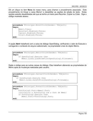 DELPHI - BÁSICO
Página: 53
Dê um clique no item Novo do nosso menu, para chamar o procedimento associado. Este
procedimento irá limpar a caixa Memo1 e desabilitar as opções de edição do texto. Estas
opções estarão desabilitadas até que se tenha um texto para Recortar, Copiar ou Colar. Siga o
código mostrado abaixo:
procedure TPrincipal.Novo1Click(Sender: TObject);
begin
Memo1.Clear;
Recortar1.Enabled:=False;
Copiar1.Enabled:=False;
Colar1.Enabled:=False;
end;
A opção Abrir trabalhará com a caixa de diálogo OpenDialog, verificando o valor de Execute e
carregando o conteúdo do arquivo selecionado, na propriedade Lines do objeto Memo.
procedure TPrincipal.Abrir1Click(Sender: TObject);
begin
if OpenDialog1.Execute then
Memo1.Lines.LoadFromFile(OpenDialog1.Filename);
end;
Digite o código para as outras caixas de diálogo. Elas trabalham alterando as propriedades do
Memo após as mudanças realizadas pelo usuário.
procedure TPrincipal.Salvar1Click(Sender: TObject);
begin
if SaveDialog1.Execute then
Memo1.Lines.SaveToFile(SaveDialog1.Filename);
end;
procedure TPrincipal.Fonte1Click(Sender: TObject);
begin
FontDialog1.Font:=Memo1.Font;
{inicializa a FontDialog com a font de Memo}
if FontDialog1.Execute then
Memo1.Font:=FontDialog1.Font;
end;
 