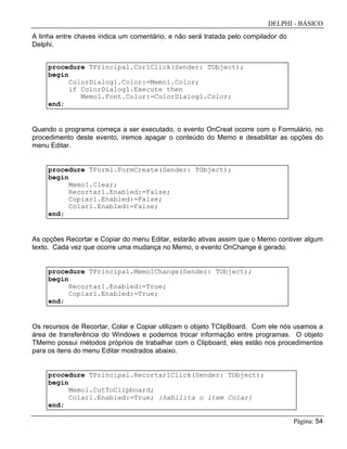 DELPHI - BÁSICO
Página: 54
A linha entre chaves indica um comentário, e não será tratada pelo compilador do
Delphi.
procedure TPrincipal.Cor1Click(Sender: TObject);
begin
ColorDialog1.Color:=Memo1.Color;
if ColorDialog1.Execute then
Memo1.Font.Color:=ColorDialog1.Color;
end;
Quando o programa começa a ser executado, o evento OnCreat ocorre com o Formulário, no
procedimento deste evento, iremos apagar o conteúdo do Memo e desabilitar as opções do
menu Editar.
procedure TForm1.FormCreate(Sender: TObject);
begin
Memo1.Clear;
Recortar1.Enabled:=False;
Copiar1.Enabled:=False;
Colar1.Enabled:=False;
end;
As opções Recortar e Copiar do menu Editar, estarão ativas assim que o Memo contiver algum
texto. Cada vez que ocorre uma mudança no Memo, o evento OnChange é gerado.
procedure TPrincipal.Memo1Change(Sender: TObject);
begin
Recortar1.Enabled:=True;
Copiar1.Enabled:=True;
end;
Os recursos de Recortar, Colar e Copiar utilizam o objeto TClipBoard. Com ele nós usamos a
área de transferência do Windows e podemos trocar informação entre programas. O objeto
TMemo possui métodos próprios de trabalhar com o Clipboard, eles estão nos procedimentos
para os itens do menu Editar mostrados abaixo.
procedure TPrincipal.Recortar1Click(Sender: TObject);
begin
Memo1.CutToClipboard;
Colar1.Enabled:=True; {habilita o item Colar}
end;
 