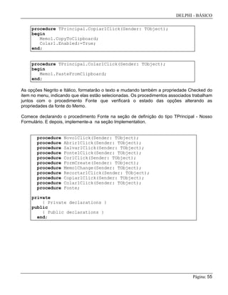 DELPHI - BÁSICO
Página: 55
procedure TPrincipal.Copiar1Click(Sender: TObject);
begin
Memo1.CopyToClipboard;
Colar1.Enabled:=True;
end;
procedure TPrincipal.Colar1Click(Sender: TObject);
begin
Memo1.PasteFromClipboard;
end;
As opções Negrito e Itálico, formatarão o texto e mudando também a propriedade Checked do
item no menu, indicando que elas estão selecionadas. Os procedimentos associados trabalham
juntos com o procedimento Fonte que verificará o estado das opções alterando as
propriedades da fonte do Memo.
Comece declarando o procedimento Fonte na seção de definição do tipo TPrincipal - Nosso
Formulário. E depois, implemente-a na seção Implementation.
procedure Novo1Click(Sender: TObject);
procedure Abrir1Click(Sender: TObject);
procedure Salvar1Click(Sender: TObject);
procedure Fonte1Click(Sender: TObject);
procedure Cor1Click(Sender: TObject);
procedure FormCreate(Sender: TObject);
procedure Memo1Change(Sender: TObject);
procedure Recortar1Click(Sender: TObject);
procedure Copiar1Click(Sender: TObject);
procedure Colar1Click(Sender: TObject);
procedure Fonte;
private
{ Private declarations }
public
{ Public declarations }
end;
 