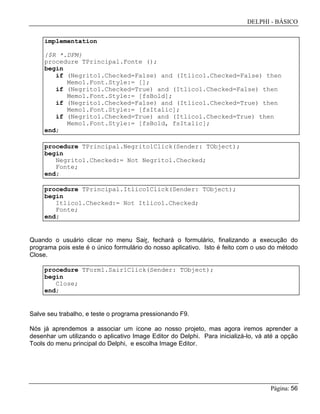 DELPHI - BÁSICO
Página: 56
implementation
{$R *.DFM}
procedure TPrincipal.Fonte ();
begin
if (Negrito1.Checked=False) and (Itlico1.Checked=False) then
Memo1.Font.Style:= [];
if (Negrito1.Checked=True) and (Itlico1.Checked=False) then
Memo1.Font.Style:= [fsBold];
if (Negrito1.Checked=False) and (Itlico1.Checked=True) then
Memo1.Font.Style:= [fsItalic];
if (Negrito1.Checked=True) and (Itlico1.Checked=True) then
Memo1.Font.Style:= [fsBold, fsItalic];
end;
procedure TPrincipal.Negrito1Click(Sender: TObject);
begin
Negrito1.Checked:= Not Negrito1.Checked;
Fonte;
end;
procedure TPrincipal.Itlico1Click(Sender: TObject);
begin
Itlico1.Checked:= Not Itlico1.Checked;
Fonte;
end;
Quando o usuário clicar no menu Sair, fechará o formulário, finalizando a execução do
programa pois este é o único formulário do nosso aplicativo. Isto é feito com o uso do método
Close.
procedure TForm1.Sair1Click(Sender: TObject);
begin
Close;
end;
Salve seu trabalho, e teste o programa pressionando F9.
Nós já aprendemos a associar um ícone ao nosso projeto, mas agora iremos aprender a
desenhar um utilizando o aplicativo Image Editor do Delphi. Para inicializá-lo, vá até a opção
Tools do menu principal do Delphi, e escolha Image Editor.
 