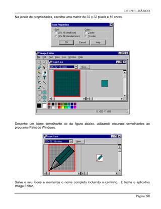 DELPHI - BÁSICO
Página: 58
Na janela de propriedades, escolha uma matriz de 32 x 32 pixels e 16 cores.
Desenhe um ícone semelhante ao da figura abaixo, utilizando recursos semelhantes ao
programa Paint do Windows.
Salve o seu ícone e memorize o nome completo incluindo o caminho. E feche o aplicativo
Image Editor.
 