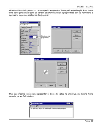 DELPHI - BÁSICO
Página: 59
O nosso Formulário possui no canto superior esquerdo o ícone padrão do Delphi. Para trocar
este ícone pelo nosso ícone da caneta, deveremos alterar a propriedade Icon do Formulário e
carregar o ícone que acabamos de desenhar.
Use este mesmo ícone para representar o Bloco de Notas no Windows, da mesma forma
descrita para a Calculadora.
 