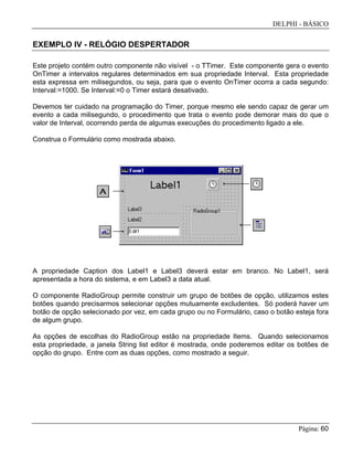DELPHI - BÁSICO
Página: 60
EXEMPLO IV - RELÓGIO DESPERTADOR
Este projeto contém outro componente não visível - o TTimer. Este componente gera o evento
OnTimer a intervalos regulares determinados em sua propriedade Interval. Esta propriedade
esta expressa em milisegundos, ou seja, para que o evento OnTimer ocorra a cada segundo:
Interval:=1000. Se Interval:=0 o Timer estará desativado.
Devemos ter cuidado na programação do Timer, porque mesmo ele sendo capaz de gerar um
evento a cada milisegundo, o procedimento que trata o evento pode demorar mais do que o
valor de Interval, ocorrendo perda de algumas execuções do procedimento ligado a ele.
Construa o Formulário como mostrada abaixo.
A propriedade Caption dos Label1 e Label3 deverá estar em branco. No Label1, será
apresentada a hora do sistema, e em Label3 a data atual.
O componente RadioGroup permite construir um grupo de botões de opção, utilizamos estes
botões quando precisarmos selecionar opções mutuamente excludentes. Só poderá haver um
botão de opção selecionado por vez, em cada grupo ou no Formulário, caso o botão esteja fora
de algum grupo.
As opções de escolhas do RadioGroup estão na propriedade Items. Quando selecionamos
esta propriedade, a janela String list editor é mostrada, onde poderemos editar os botões de
opção do grupo. Entre com as duas opções, como mostrado a seguir.
 