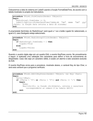 DELPHI - BÁSICO
Página: 62
Colocaremos a data do sistema em Label3 usando a função FormatDateTime, de acordo com a
tabela mostrada no projeto da Calculadora.
procedure TForm1.FormCreate(Sender: TObject);
begin
RadioGroup1.ItemIndex := 0;
Label3.Caption:=FormatDateTime('dddd,dd "de" mmmm "de" yyy'
,Date); {a função Date retorna a data do sistema}
end;
A propriedade ItemIndex do RadioGroup1 será igual a 1 se o botão Ligado for selecionado, e
igual a 0, caso Desligado esteja selecionado.
procedure TForm1.RadioGroup1Click(Sender: TObject);
begin
if RadioGroup1.ItemIndex = 1 then
Ligado:=True
else
Ligado:=False;
end;
Quando o usuário digita algo em um quadro Edit, o evento KeyPress ocorre. No procedimento
a seguir, é realizada uma validação dos caracteres para definir a hora de acionamento do
despertador. Caso não seja um caractere válido, é soado um alarme e este caractere excluído
do Edit.
O evento KeyPress envia para a procedure, mostrada abaixo, a variável Key do tipo Char, e
será esta variável que o programa verificará.
procedure TForm1.Edit1KeyPress(Sender: TObject; var Key: Char);
begin
Tecla:=(Key);
if ((Tecla < '0') or (Tecla > '9')) and (Tecla <> ':') then
begin
Beep;
Key:=chr(0); {a função chr(X:byte), retorna o caractere
correspondente ao número X na tabela ASCII}
end;
end;
 