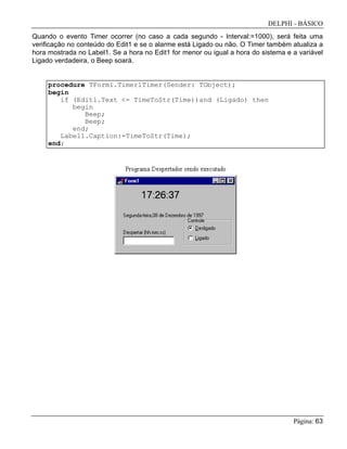 DELPHI - BÁSICO
Página: 63
Quando o evento Timer ocorrer (no caso a cada segundo - Interval:=1000), será feita uma
verificação no conteúdo do Edit1 e se o alarme está Ligado ou não. O Timer também atualiza a
hora mostrada no Label1. Se a hora no Edit1 for menor ou igual a hora do sistema e a variável
Ligado verdadeira, o Beep soará.
procedure TForm1.Timer1Timer(Sender: TObject);
begin
if (Edit1.Text <= TimeToStr(Time))and (Ligado) then
begin
Beep;
Beep;
end;
Label1.Caption:=TimeToStr(Time);
end;
 
