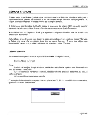 DELPHI - BÁSICO
Página: 64
MÉTODOS GRÁFICOS
Embora o uso dos métodos gráficos - que permitem desenhos de linhas, círculos e retângulos -
sejam complexos, poderá ser divertido e útil para quem deseja sofisticar seus programas. A
seguir, conheceremos tais recursos através de exemplos simples.
O Sistema de coordenadas do Delphi, possui o seu ponto de origem (0,0) no canto superior
esquerdo da tela, ao contrário do que nós estamos acostumados desde Descartes.
A escala utilizada no Delphi é o Pixel, que representa um ponto visível na tela, de acordo com
a resolução do monitor.
As funções e procedimentos para desenho, estão agrupadas em um objeto da classe TCanvas,
o Delphi cria para nós um objeto deste tipo de nome Canvas. É com este objeto que
desenhamos na tela pois, a tela é realmente um objeto da classe TCanvas.
DESENHO DE PONTO
Para desenhar um ponto usamos a propriedade Pixels, do objeto Canvas;
Canvas.Pixels [x,y]:= cor;
Onde:
Canvas - é o objeto do tipo TCanvas, declarado desta forma, o ponto será desenhado na
área do cliente - Formulário.
x,y - coordenadas horizontal e vertical, respectivamente. Elas são absolutas, ou seja, a
partir da origem.
cor - especifica uma cor para o ponto.
O exemplo abaixo desenha um ponto nas coordenadas (50,50) do formulário na cor vermelha,
quando o botão for selecionado.
 