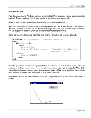 DELPHI - BÁSICO
Página: 66
DESENHO DE LINHA
Para desenharmos no Windows, usamos a propriedade Pen, que nada mais é que uma caneta
invisível. Podemos alterar o modo como esta caneta desenha em nossa tela.
O Delphi indica a posição desta caneta através da propriedade PenPos.
Uma linha é desenhada utilizando-se os métodos MoveTo e LineTo para mover a Pen (caneta).
MoveTo posiciona a caneta em um determinado lugar no Formulário. LineTo traça uma linha,
que vai da posição corrente (PenPos) até as coordenadas especificadas.
Copie o procedimento abaixo, inserindo-o no mesmo Formulário do exemplo do ponto.
procedure TForm1.Button1Click(Sender: TObject);
begin
With Canvas do
begin
MoveTo(0,0);
LineTo(100,ClientHeight); {ClienteHeight:=Altura da
área de cliente no
Formulário}
LineTo (200,150);
end;
end;
Quando queremos alterar várias propriedades ou métodos de um mesmo objeto, nós não
precisamos indicar o seu nome em todos as linhas, basta usarmos a instrução With. Esta
instrução significa que entre as palavras reservadas Begin .. End, o uso do objeto fica implícito
para qualquer acesso a uma de suas propriedades ou métodos.
No exemplo acima, utilizamos este recurso com o objeto TCanvas e seus métodos MoveTo e
LineTo.
 