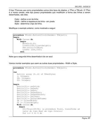 DELPHI - BÁSICO
Página: 67
O tipo TCanvas usa como propriedades outros dois tipos de objetos: o TPen e TBrush. O TPen
é a nossa caneta, este tipo possui propriedades que modificam a forma das linhas a serem
desenhadas, são elas:
Color - define a cor da linha
Width - define a espessura da linha - em pixels
Style - determina o tipo de linha.
Modifique o exemplo anterior, como mostrado a seguir:
procedure TForm1.Button1Click(Sender: TObject);
begin
With Canvas do
begin
MoveTo(0,0);
LineTo(100,ClientHeight);
Pen.Color:=clBLue;
LineTo (200,150);
end;
Note que a segunda linha desenhada é da cor azul.
Vamos montar exemplos que usem as outras duas propriedades - Width e Style.
procedure TForm1.Button1Click(Sender: TObject);
var
Estilo: array [0..6] of TPenStyle;
i: Integer;
SX: Integer;
SY: Integer;
begin
Estilo[0]:= psSolid;
Estilo[1]:= psDash;
Estilo[2]:= psDot;
Estilo[3]:= psDashDot;
Estilo[4]:= psDashDotDot;
Estilo[5]:= psClear;
Estilo[6]:= psInsideFrame;
SX := ClientWidth;
SY := ClientHeight;
With Canvas do
begin
SY:=Trunc(SY/8); {a procedure Trunc, transforma um
valor do tipo Real em tipo Inteiro}
for i:= 0 to 6 do
 